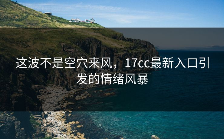 这波不是空穴来风，17cc最新入口引发的情绪风暴  第1张