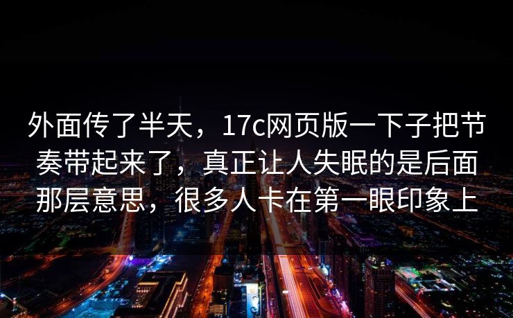 外面传了半天,17c网页版一下子把节奏带起来了,真正让人失眠的是后面那层意思,很多人卡在第一眼印象上 第1张 外面传了半天,17c网页版一下子把节奏带起来了,真正让人失眠的是后面那层意思,很多人卡在第一眼印象上 第1张
