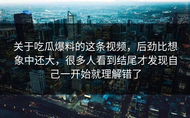 关于吃瓜爆料的这条视频，后劲比想象中还大，很多人看到结尾才发现自己一开始就理解错了