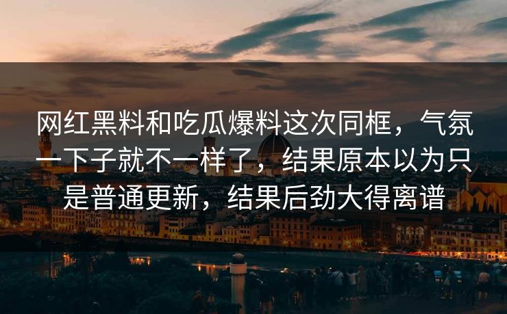 网红黑料和吃瓜爆料这次同框，气氛一下子就不一样了，结果原本以为只是普通更新，结果后劲大得离谱