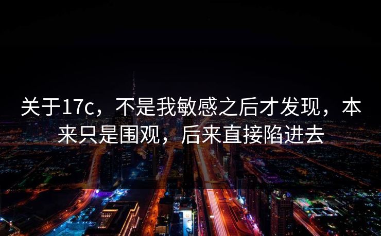 关于17c，不是我敏感之后才发现，本来只是围观，后来直接陷进去