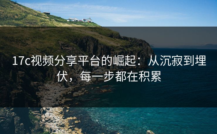 17c视频分享平台的崛起：从沉寂到埋伏，每一步都在积累
