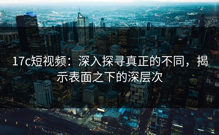 17c短视频：深入探寻真正的不同，揭示表面之下的深层次