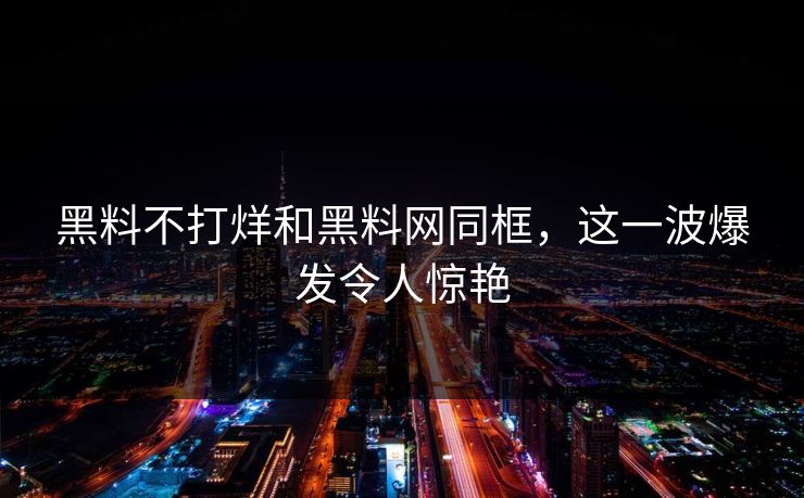 黑料不打烊和黑料网同框，这一波爆发令人惊艳  第1张