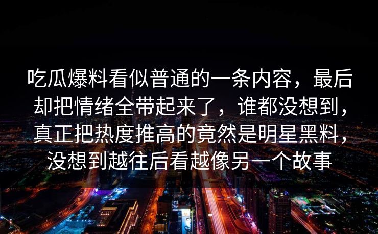 吃瓜爆料看似普通的一条内容，最后却把情绪全带起来了，谁都没想到，真正把热度推高的竟然是明星黑料，没想到越往后看越像另一个故事