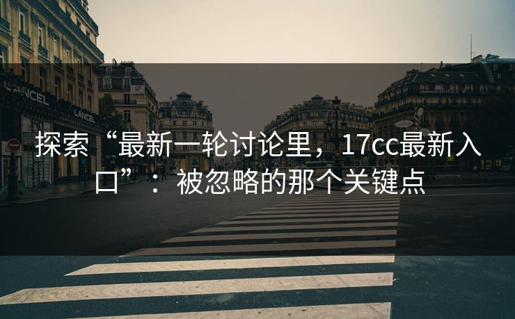 探索“最新一轮讨论里，17cc最新入口”：被忽略的那个关键点  第1张