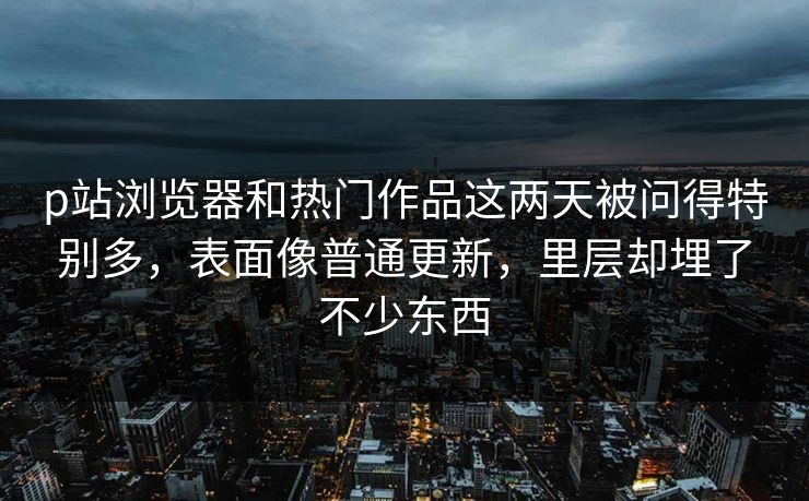 p站浏览器和热门作品这两天被问得特别多，表面像普通更新，里层却埋了不少东西  第1张