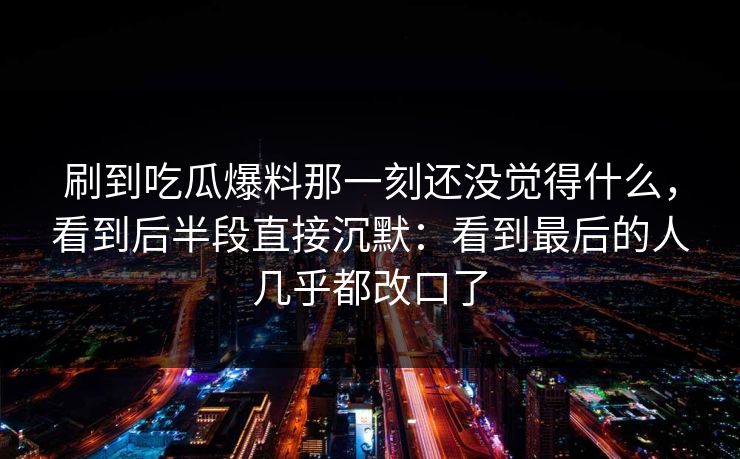 刷到吃瓜爆料那一刻还没觉得什么，看到后半段直接沉默：看到最后的人几乎都改口了