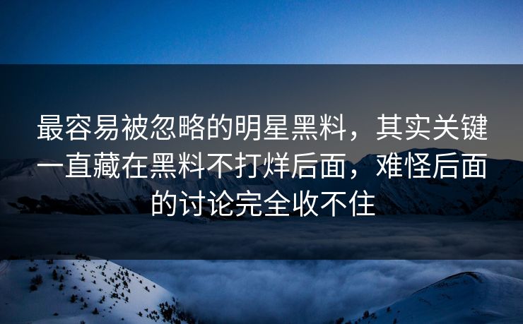 最容易被忽略的明星黑料,其实关键一直藏在黑料不打烊后面,难怪后面的讨论完全收不住 第1张 最容易被忽略的明星黑料,其实关键一直藏在黑料不打烊后面,难怪后面的讨论完全收不住 第1张