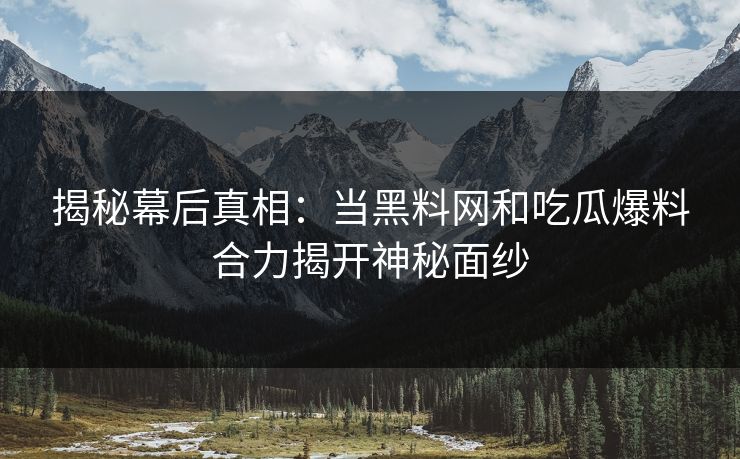 揭秘幕后真相：当黑料网和吃瓜爆料合力揭开神秘面纱