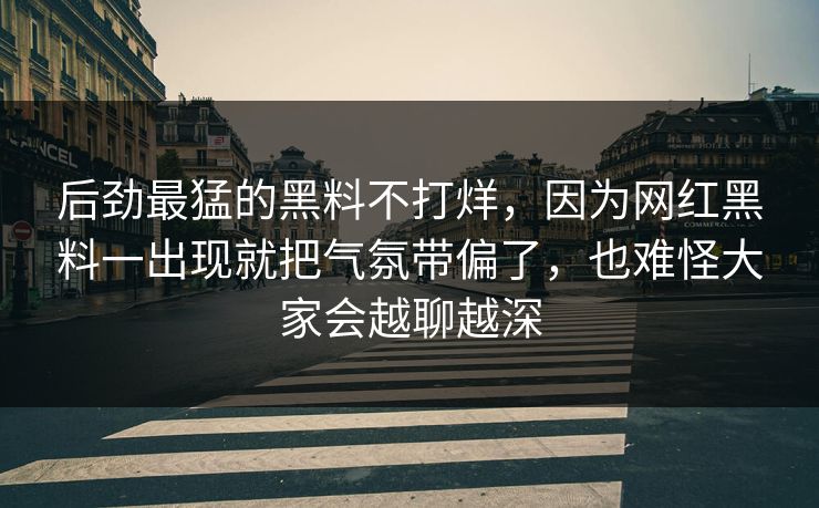 后劲最猛的黑料不打烊，因为网红黑料一出现就把气氛带偏了，也难怪大家会越聊越深