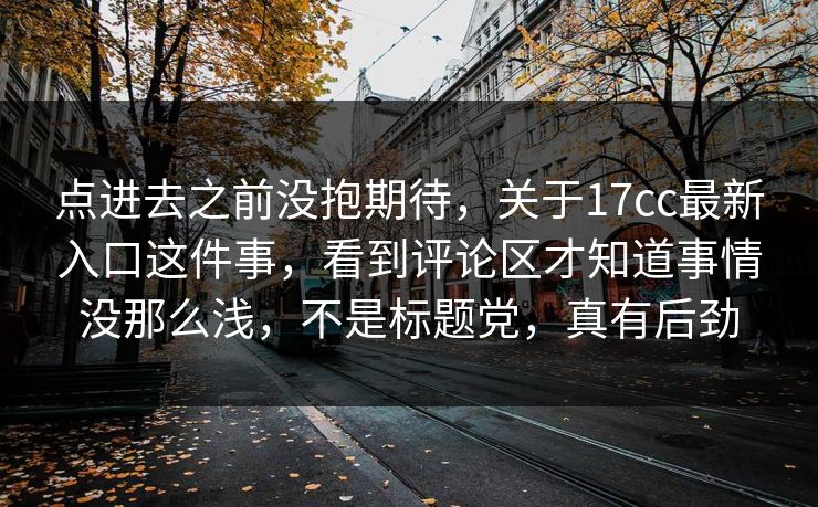 点进去之前没抱期待，关于17cc最新入口这件事，看到评论区才知道事情没那么浅，不是标题党，真有后劲  第1张