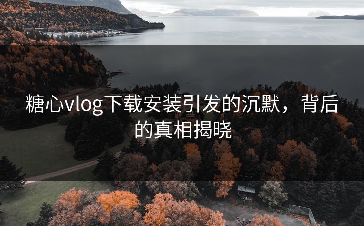 糖心vlog下载安装引发的沉默，背后的真相揭晓