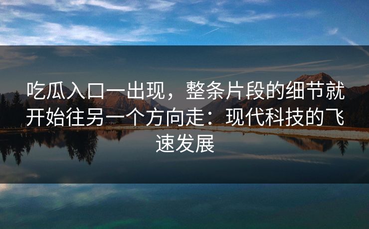 吃瓜入口一出现，整条片段的细节就开始往另一个方向走：现代科技的飞速发展  第1张