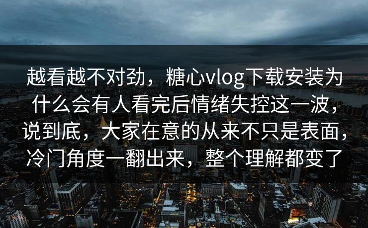 越看越不对劲，糖心vlog下载安装为什么会有人看完后情绪失控这一波，说到底，大家在意的从来不只是表面，冷门角度一翻出来，整个理解都变了