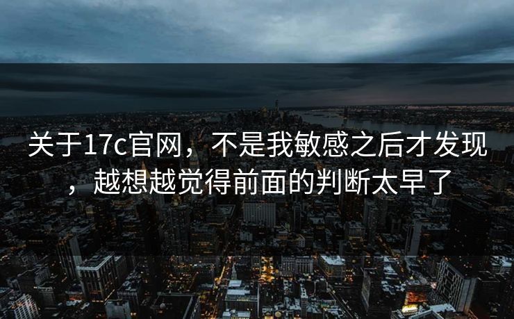 关于17c官网,不是我敏感之后才发现,越想越觉得前面的判断太早了 第1张 关于17c官网,不是我敏感之后才发现,越想越觉得前面的判断太早了 第1张