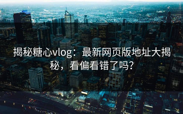 揭秘糖心vlog：最新网页版地址大揭秘，看偏看错了吗？