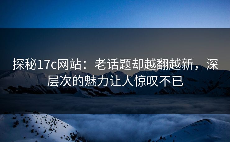 探秘17c网站：老话题却越翻越新，深层次的魅力让人惊叹不已