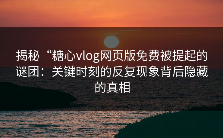 揭秘“糖心vlog网页版免费被提起的谜团：关键时刻的反复现象背后隐藏的真相