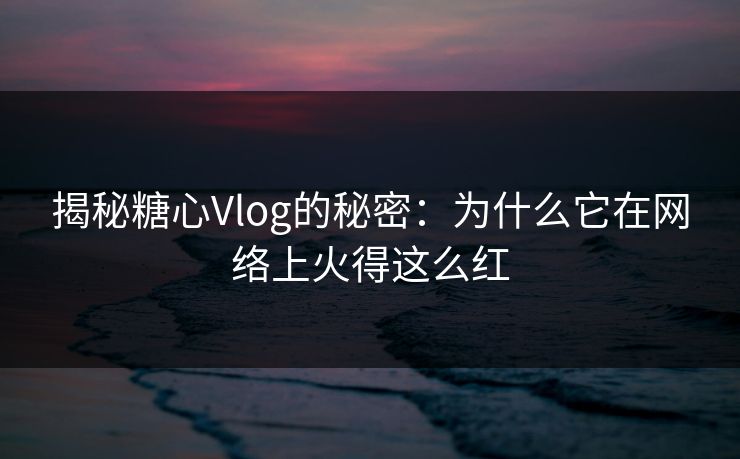 揭秘糖心Vlog的秘密：为什么它在网络上火得这么红