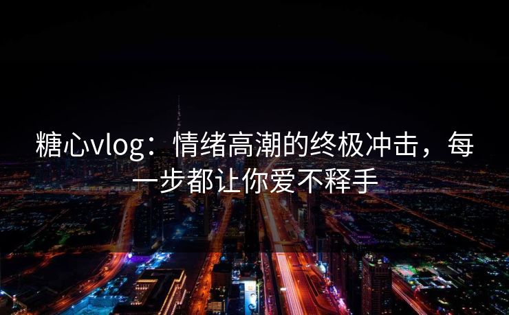 糖心vlog：情绪高潮的终极冲击，每一步都让你爱不释手  第1张
