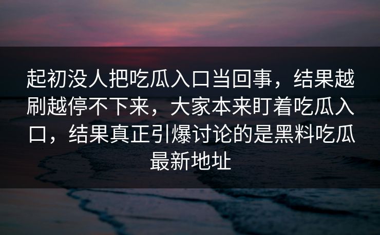 起初没人把吃瓜入口当回事，结果越刷越停不下来，大家本来盯着吃瓜入口，结果真正引爆讨论的是黑料吃瓜最新地址