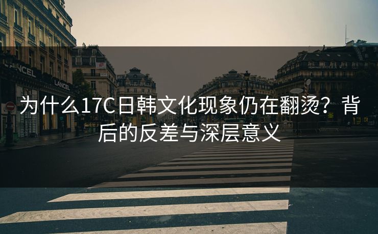 为什么17C日韩文化现象仍在翻烫？背后的反差与深层意义  第1张