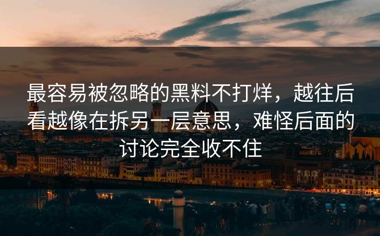 最容易被忽略的黑料不打烊，越往后看越像在拆另一层意思，难怪后面的讨论完全收不住