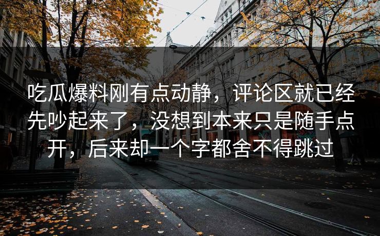 吃瓜爆料刚有点动静，评论区就已经先吵起来了，没想到本来只是随手点开，后来却一个字都舍不得跳过  第1张